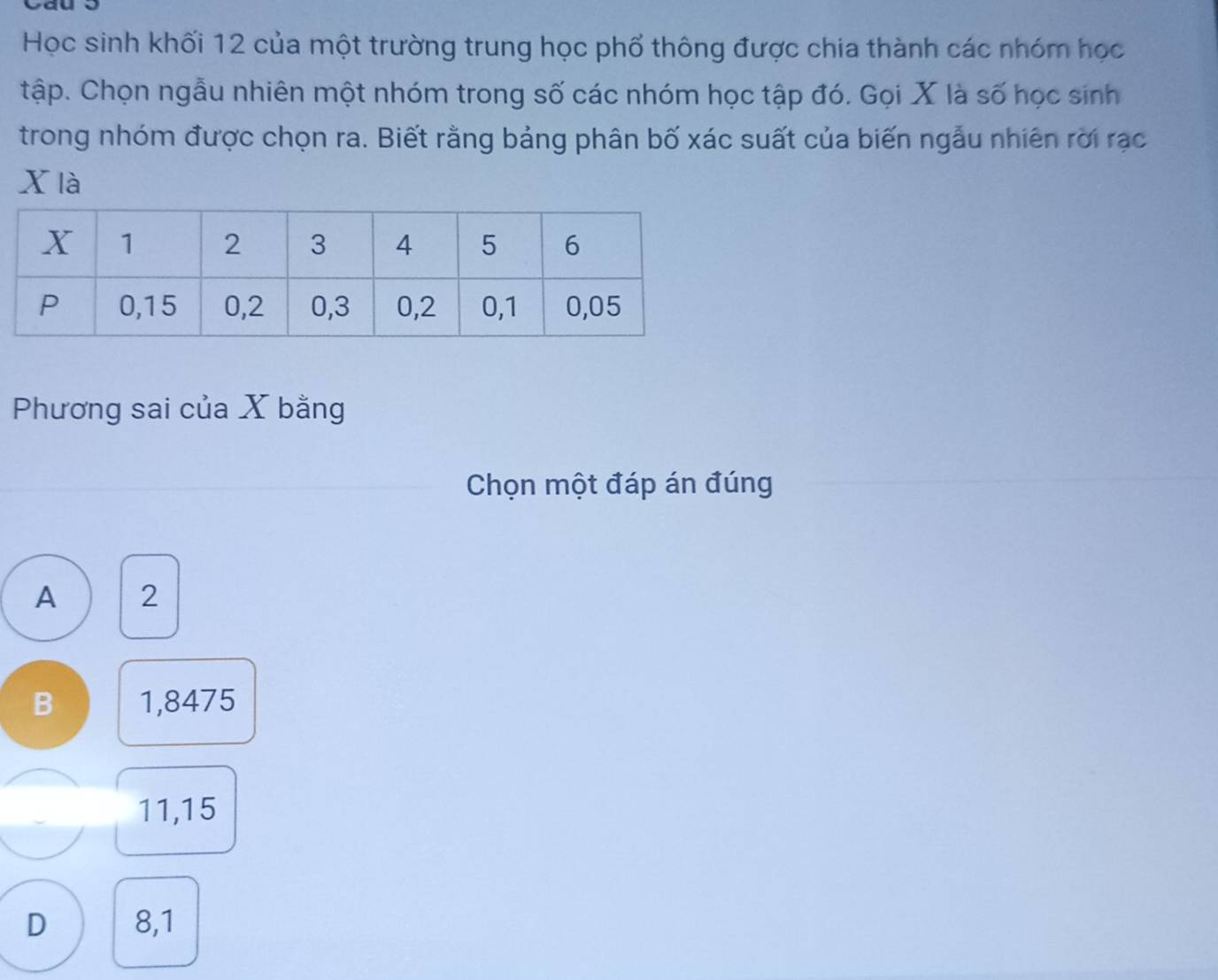 yau
Học sinh khối 12 của một trường trung học phố thông được chia thành các nhóm học
tập. Chọn ngẫu nhiên một nhóm trong số các nhóm học tập đó. Gọi X là số học sinh
trong nhóm được chọn ra. Biết rằng bảng phân bố xác suất của biến ngẫu nhiên rời rạc
x là
Phương sai của X bằng
Chọn một đáp án đúng
A 2
B 1,8475
11,15
D 8,1