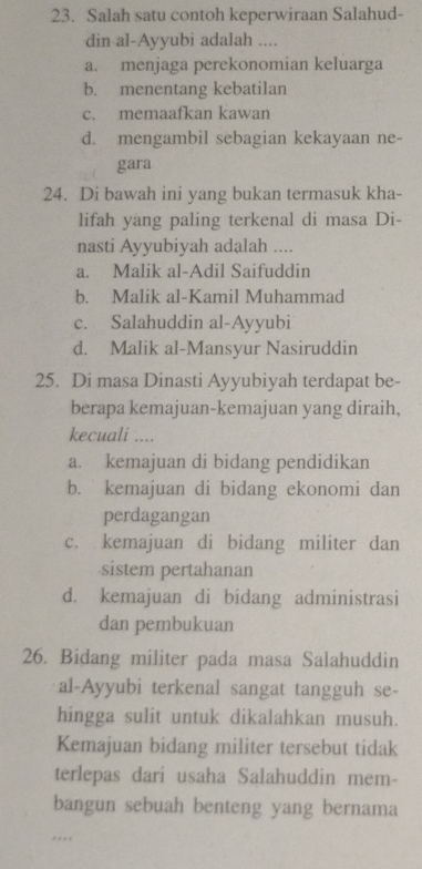 Salah satu contoh keperwiraan Salahud-
din al-Ayyubi adalah ....
a. menjaga perekonomian keluarga
b. menentang kebatilan
c. memaafkan kawan
d. mengambil sebagian kekayaan ne-
gara
24. Di bawah ini yang bukan termasuk kha-
lifah yang paling terkenal di masa Di-
nasti Ayyubiyah adalah ....
a. Malik al-Adil Saifuddin
b. Malik al-Kamil Muhammad
c. Salahuddin al-Ayyubi
d. Malik al-Mansyur Nasiruddin
25. Di masa Dinasti Ayyubiyah terdapat be-
berapa kemajuan-kemajuan yang diraih,
kecuali ....
a. kemajuan di bidang pendidikan
b. kemajuan di bidang ekonomi dan
perdagangan
c. kemajuan di bidang militer dan
sistem pertahanan
d. kemajuan di bidang administrasi
dan pembukuan
26. Bidang militer pada masa Salahuddin
al-Ayyubi terkenal sangat tangguh se-
hingga sulit untuk dikalahkan musuh.
Kemajuan bidang militer tersebut tidak
terlepas dari usaha Salahuddin mem-
bangun sebuah benteng yang bernama