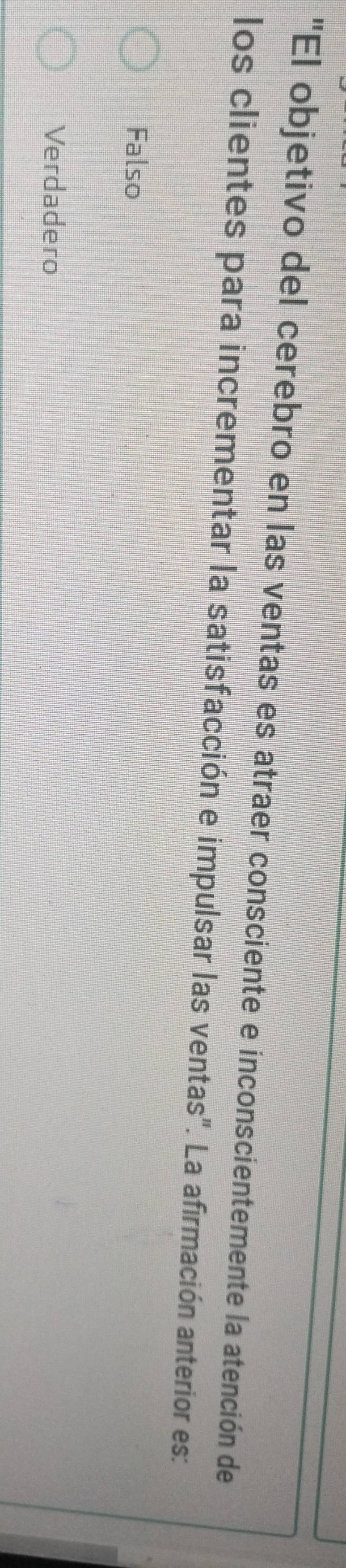 "El objetivo del cerebro en las ventas es atraer consciente e inconscientemente la atención de
los clientes para incrementar la satisfacción e impulsar las ventas". La afirmación anterior es:
Falso
Verdadero