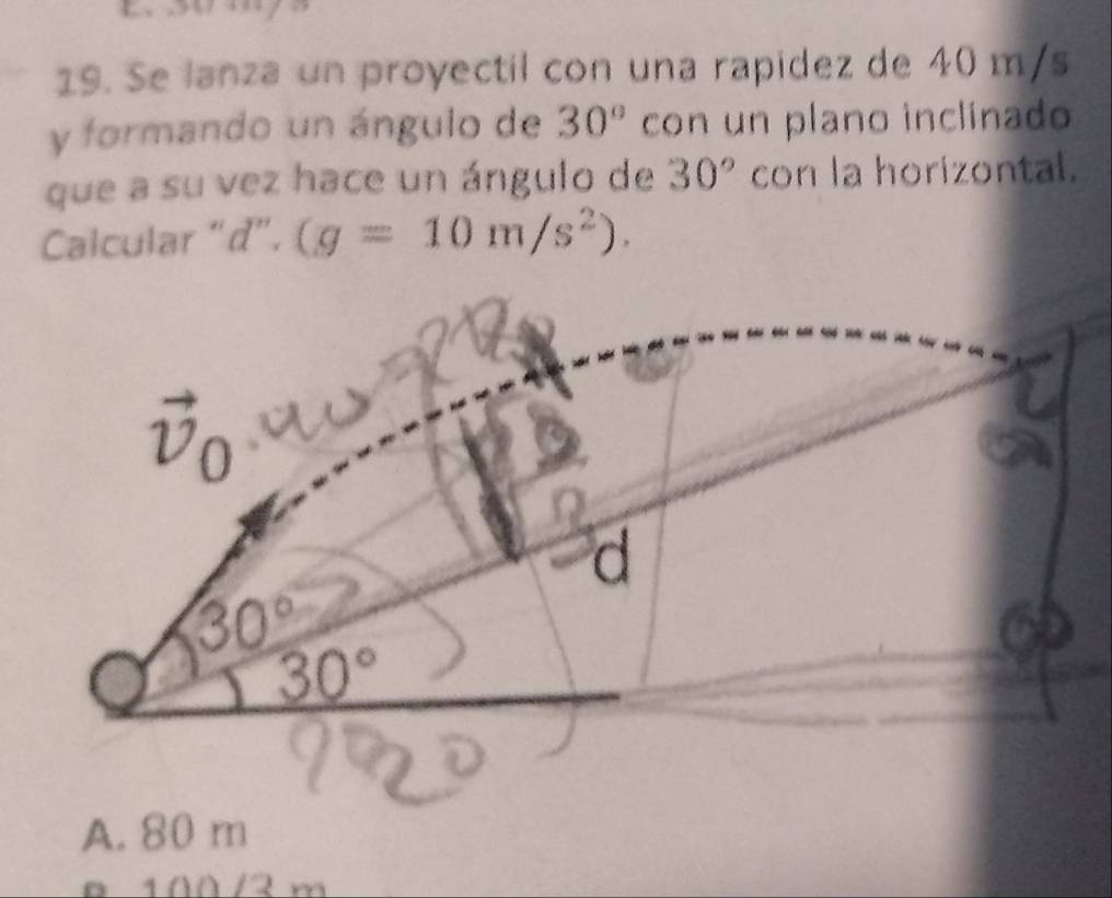 Se lanza un proyectil con una rapidez de 40 m/s
y formando un ángulo de 30° con un plano inclinado
que a su vez hace un ángulo de 30° con la horizontal.
Calcular “ d ”. (g=10m/s^2).
vector v_0
d
30°
30°
A. 80 m
100 /2 m