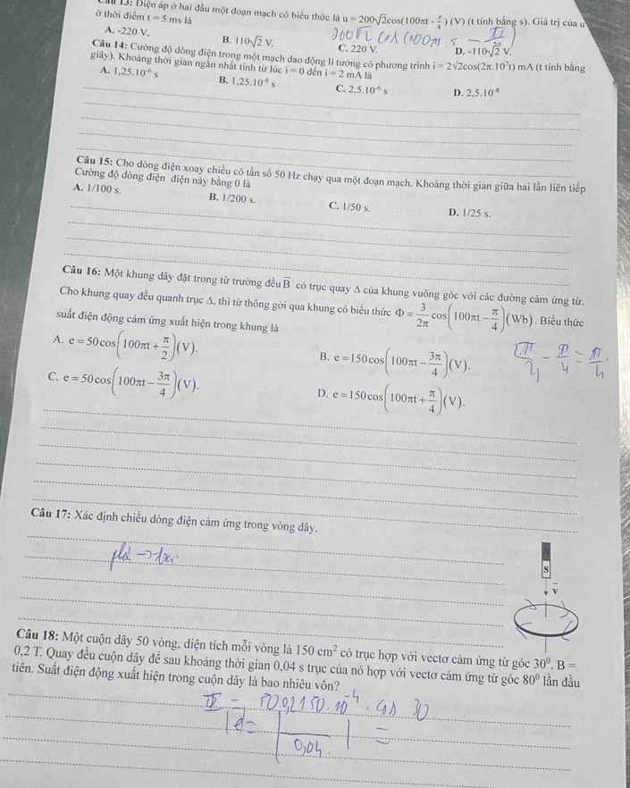 Cm 13: Điện áp ở hai đầu một đoạn mạch có biểu thức là u=200sqrt(2)cos (100π t- π /4 )(V) (t tính bằng s). Giá trị của u
ở thời điểm t=5 ms là
A. -220 V. B. 110sqrt(2)V. C. 220 V. D. L    à
Câu 14: Cường độ dòng điện trong một mạch dao động lí tướng có phương trình i=2sqrt(2)cos (2π .10^7t) mA (t tính bằng
giảy). Khoảng thời gian ngắn nhất tính từ lúc i=0 dến i=2mAla
_
_
A. 1,25.10^(-6)s B. 1,25.10^(-8)s C. 2,5.10^(-6)s D.
2.5.10^(-8)
_
_
_
Câu 15: Cho dòng điện xoay chiều có tần số 50 Hz chạy qua một đoạn mạch. Khoáng thời gian giữa hai lằn liên tiếp
Cường độ dòng điện điện này bằng 0 là
_
_
A. 1/100 s. B. 1/200 s. C. 1/50 s. D. 1/25 s.
_
_
Câu 16: Một khung dây đặt trong từ trường đều vector B có trục quay A của khung vuông góc với các đường cảm ứng từ.
Cho khung quay đều quanh trục A, thì từ thông gới qua khung có biểu thức Phi = 3/2π  cos (100π t- π /4 )(Wb). Biểu thức
suất điện động cảm ứng xuất hiện trong khung là
A. e=50cos (100π t+ π /2 )(V).
B. e=150cos (100π t- 3π /4 )(V).
_
C. e=50cos (100π t- 3π /4 )(V).
D. e=150cos (100π t+ π /4 )(V).
_
_
_
_
_
_
Câu 17: Xác định chiều dòng điện cảm ứng trong vòng dây.
_
_
s
_
_
Câu 18: Một cuộn dây 50 vòng, diện tích mỗi vòng là 150cm^2 có trục hợp với vectơ cảm ứng từ góc 30^0.B=
_
0,2 T. Quay đều cuộn dây đề sau khoảng thời gian 0,04 s trục của nó hợp với vectơ cảm ứng từ góc 80° lần đầu
tiên. Suất điện động xuất hiện trong cuộn dây là bao nhiêu vôn?
__
_
_
__