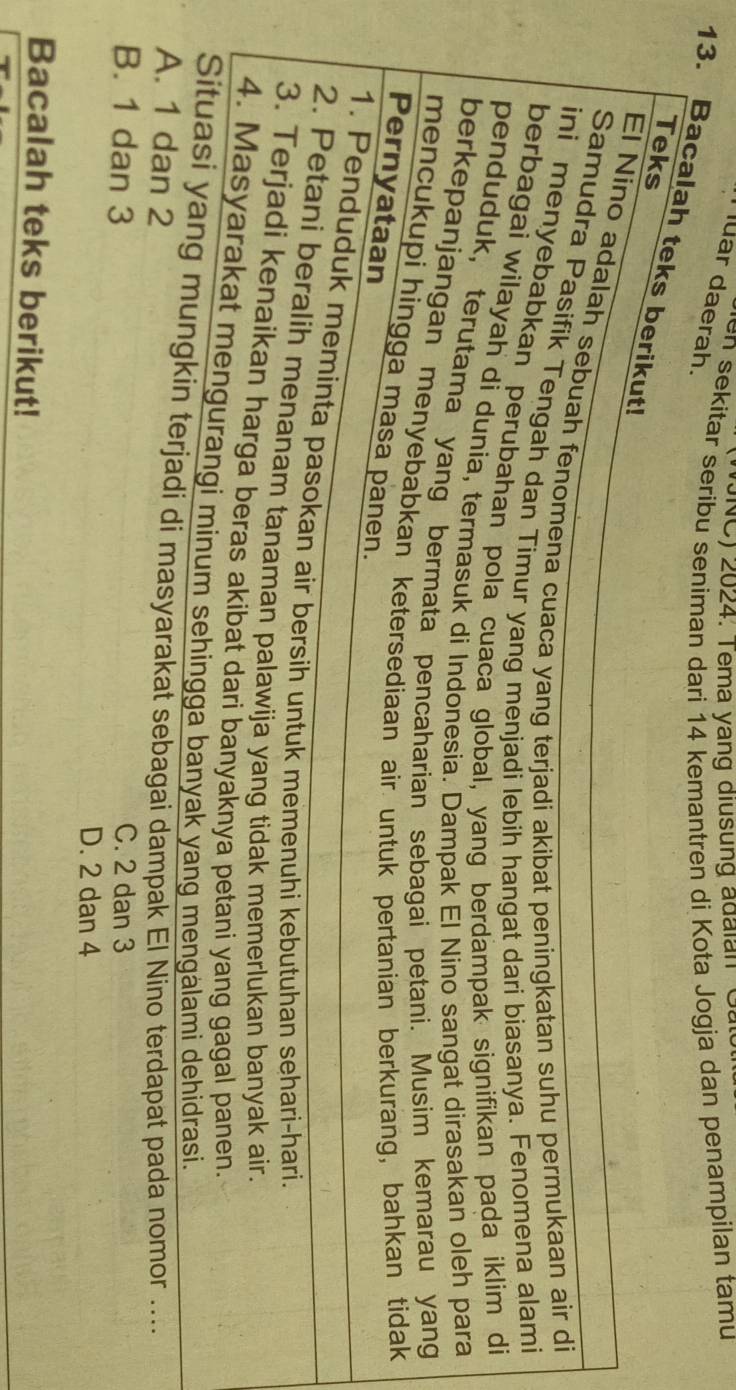 (NC) 2024. Tema yang diusung adaian Gat
en sekitar seribu seniman dari 14 kemantren di Kota Jogja dan penampilan tamu
ar daerah.
13. Bacalah teks berikut!
Teks
El Nino adalah sebuah fenomena cuaca yang terjadi akibat peningkatan suhu permukaan air di
Samudra Pasifik Tengah dan Timur yang menjadi lebih hangat dari biasanya. Fenomena alami
ini menyebabkan perubahan pola cuaca global, yang berdampak signifikan pada iklim di
berbagai wilayah di dunia, termasuk di Indonesia. Dampak El Nino sangat dirasakan oleh para
penduduk, terutama yang bermata pencaharian sebagai petani. Musim kemarau yang
berkepanjangan menyebabkan ketersediaan air untuk pertanian berkurang, bahkan tidak
mencukupi hingga masa panen.
Pernyataan
1. Penduduk meminta pasokan air bersih untuk memenuhi kebutuhan sehari-hari.
2. Petani beralih menanam tanaman palawija yang tidak memerlukan banyak air.
3. Terjadi kenaikan harga beras akibat dari banyaknya petani yang gagal panen.
4. Masyarakat mengurangi minum sehingga banyak yang mengälami dehidrasi.
Situasi yang mungkin terjadi di masyarakat sebagai dampak El Nino terdapat pada nomor ....
A. 1 dan 2
B. 1 dan 3 C. 2 dan 3
D. 2 dan 4
Bacalah teks berikut!