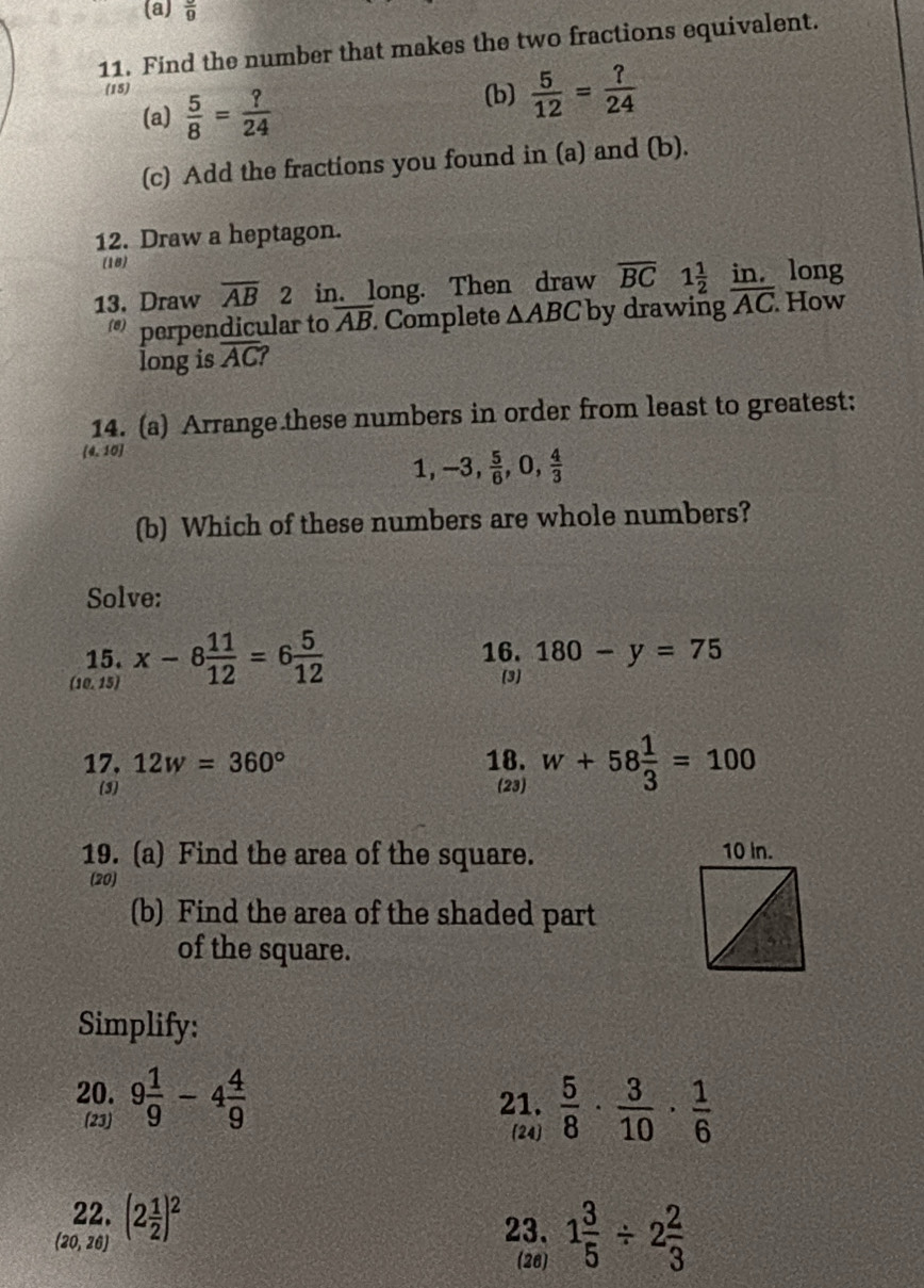 frac 9
11. Find the number that makes the two fractions equivalent. 
(15) (b)  5/12 = ?/24 
(a)  5/8 = ?/24 
(c) Add the fractions you found in (a) and (b). 
12. Draw a heptagon. 
(18) 
13. Draw overline AB 2 in. long. Then draw overline BC 1 1/2   □ /□  . [11, long 
perpendicular to overline AB Complete △ ABC by drawing overline AC. How 
long is overline AC? 
14. (a) Arrange these numbers in order from least to greatest:
(4,10)
1, -3,  5/6 ,0, 4/3 
(b) Which of these numbers are whole numbers? 
Solve: 
15. 16. 180-y=75
(10,15) x-8 11/12 =6 5/12 
3 
17. 12w=360° 18. w+58 1/3 =100
(3) 23 
19. (a) Find the area of the square. 
(20) 
(b) Find the area of the shaded part 
of the square. 
Simplify: 
20. 9 1/9 -4 4/9 
21. 
(23)  5/8 ·  3/10 ·  1/6 
(24) 
22.
(20,26) (2 1/2 )^2
23. 1 3/5 / 2 2/3 
(26)