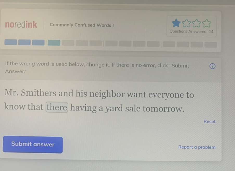 noredink Commonly Confused Words I 
Questions Answered: 14 
If the wrong word is used below, change it. If there is no error, click ''Submit 
Answer." 
Mr. Smithers and his neighbor want everyone to 
know that there having a yard sale tomorrow. 
Reset 
Submit answer Report a problem