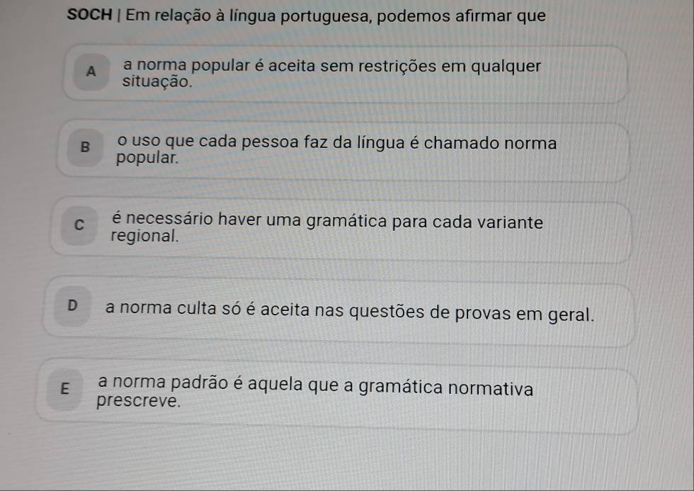 SOCH | Em relação à língua portuguesa, podemos afirmar que
A a norma popular é aceita sem restrições em qualquer
situação.
B o uso que cada pessoa faz da língua é chamado norma
popular.
C é necessário haver uma gramática para cada variante
regional.
D a norma culta só é aceita nas questões de provas em geral.
E a norma padrão é aquela que a gramática normativa
prescreve.