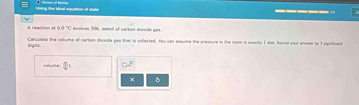 States of Matter 
Using the ideal equation of state ———— 0/5
A reaction at 6.0°C evolves 306, mmol of carbon dioxide gas. 
Calculate the volume of carbon dioxide gas that is collected. You can assume the pressure in the room is exactly 1 atm. Round your answer to 3 significant 
digits. 
volume:
□ * 10^□
× 5