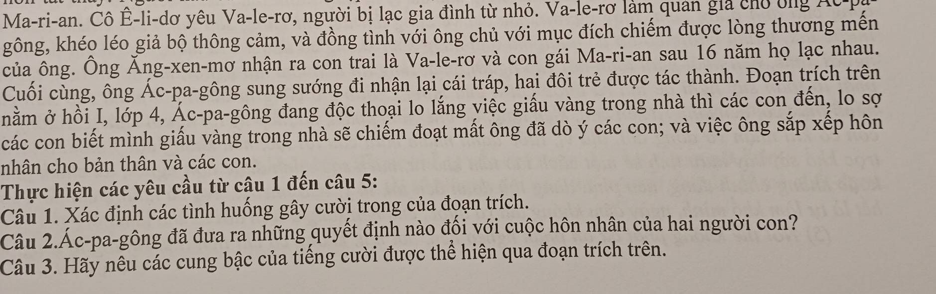 Ma-ri-an. Cô Ê-li-dơ yêu Va-le-rơ, người bị lạc gia đình từ nhỏ. Va-le-rơ làm quản gia cho bng Acp 
gông, khéo léo giả bộ thông cảm, và đồng tình với ông chủ với mục đích chiếm được lòng thương mến 
của ông. Ông Ăng-xen-mơ nhận ra con trai là Va-le-rơ và con gái Ma-ri-an sau 16 năm họ lạc nhau. 
Cuối cùng, ông Ác-pa-gông sung sướng đi nhận lại cái tráp, hai đôi trẻ được tác thành. Đoạn trích trên 
nằm ở hồi I, lớp 4, Ác-pa-gông đang độc thoại lo lắng việc giấu vàng trong nhà thì các con đến, lo sợ 
các con biết mình giấu vàng trong nhà sẽ chiếm đoạt mất ông đã dò ý các con; và việc ông sắp xếp hôn 
nhân cho bản thân và các con. 
Thực hiện các yêu cầu từ câu 1 đến câu 5: 
Câu 1. Xác định các tình huống gây cười trong của đoạn trích. 
Câu 2.Ác-pa-gông đã đưa ra những quyết định nào đối với cuộc hôn nhân của hai người con? 
Câu 3. Hãy nêu các cung bậc của tiếng cười được thể hiện qua đoạn trích trên.