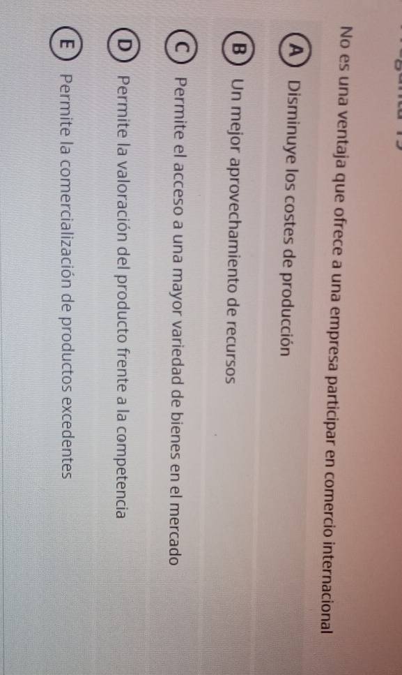 No es una ventaja que ofrece a una empresa participar en comercio internacional
A ) Disminuye los costes de producción
B Un mejor aprovechamiento de recursos
C) Permite el acceso a una mayor variedad de bienes en el mercado
D Permite la valoración del producto frente a la competencia
E ) Permite la comercialización de productos excedentes