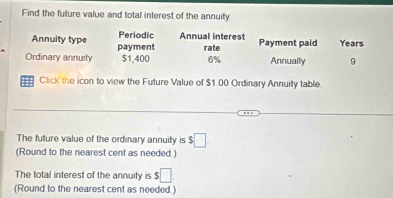 Find the future value and total interest of the annuity 
Periodic Annual interest 
Annuity type payment rate Payment paid Years 
Ordinary annuity $1,400 6% Annually 9 
Click the icon to view the Future Value of $1.00 Ordinary Annuity table. 
The future value of the ordinary annuity is $□
(Round to the nearest cent as needed.) 
The total interest of the annuity is $ □. 
(Round to the nearest cent as needed )