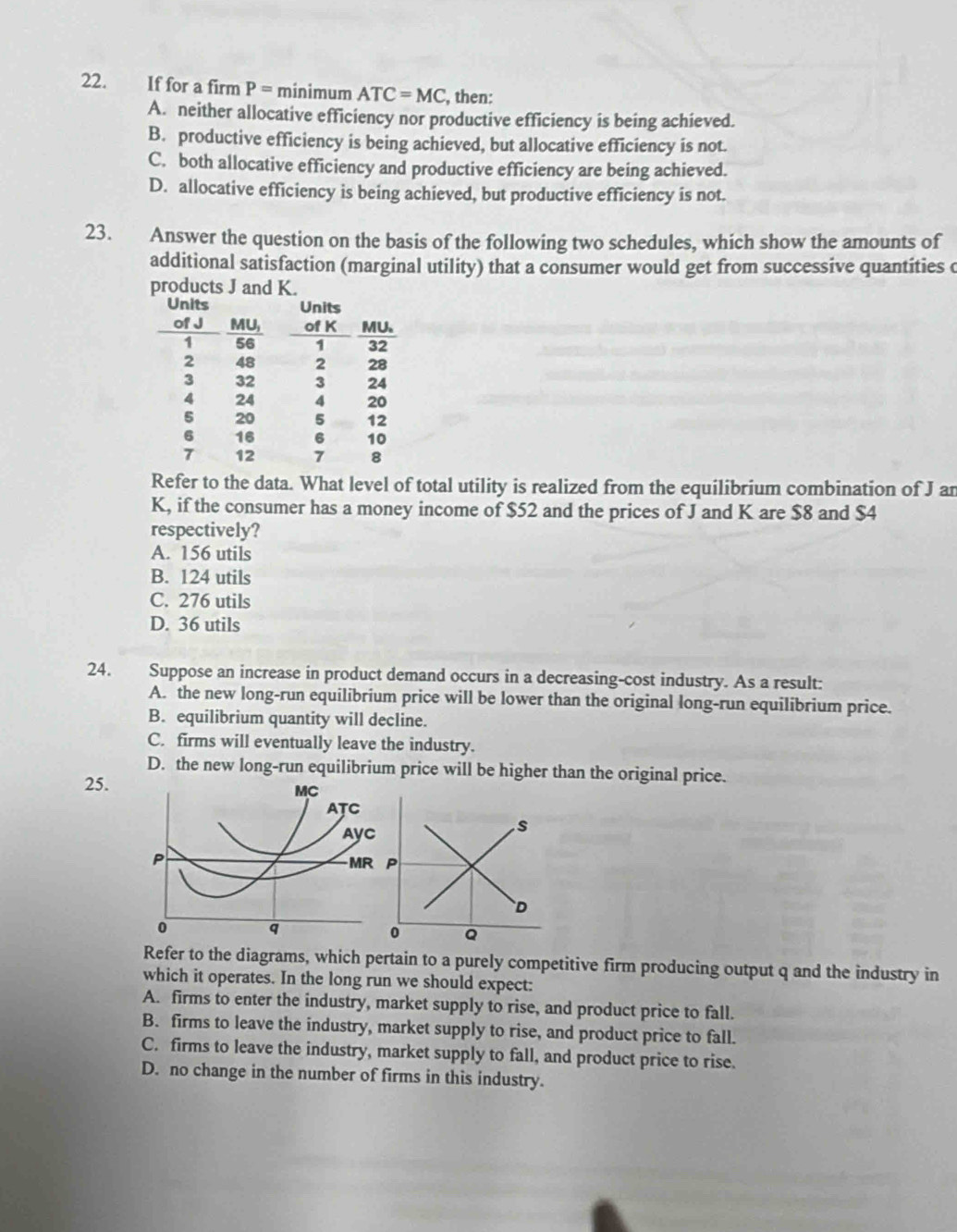 If for a firm P= minimum ATC=MC , then:
A. neither allocative efficiency nor productive efficiency is being achieved.
B. productive efficiency is being achieved, but allocative efficiency is not.
C. both allocative efficiency and productive efficiency are being achieved.
D. allocative efficiency is being achieved, but productive efficiency is not.
23. Answer the question on the basis of the following two schedules, which show the amounts of
additional satisfaction (marginal utility) that a consumer would get from successive quantities c
products J and K.
Refer to the data. What level of total utility is realized from the equilibrium combination of J an
K, if the consumer has a money income of $52 and the prices of J and K are $8 and $4
respectively?
A. 156 utils
B. 124 utils
C. 276 utils
D. 36 utils
24. Suppose an increase in product demand occurs in a decreasing-cost industry. As a result:
A. the new long-run equilibrium price will be lower than the original long-run equilibrium price.
B. equilibrium quantity will decline.
C. firms will eventually leave the industry.
D. the new long-run equilibrium price will be higher than the original price.
25.
Refer to the diagrams, which pertain to a purely competitive firm producing output q and the industry in
which it operates. In the long run we should expect:
A. firms to enter the industry, market supply to rise, and product price to fall.
B. firms to leave the industry, market supply to rise, and product price to fall.
C. firms to leave the industry, market supply to fall, and product price to rise.
D. no change in the number of firms in this industry.