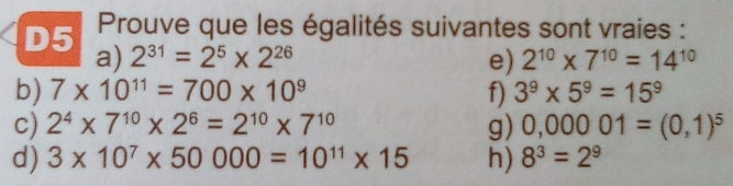 D5 Prouve que les égalités suivantes sont vraies : 
a) 2^(31)=2^5* 2^(26) e) 2^(10)* 7^(10)=14^(10)
b) 7* 10^(11)=700* 10^9 f) 3^9* 5^9=15^9
c) 2^4* 7^(10)* 2^6=2^(10)* 7^(10) g) 0,00001=(0,1)^5
d) 3* 10^7* 50000=10^(11)* 15 h) 8^3=2^9