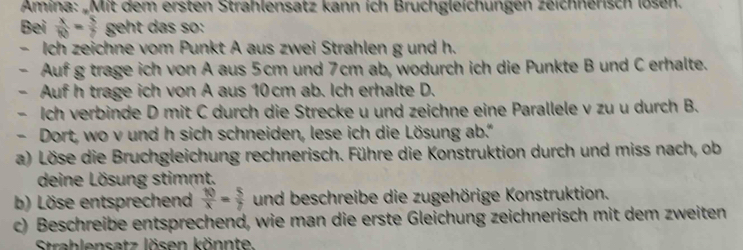 Amina: „Mit dem ersten Strahlensatz kann ich Bruchgleichungen zeichnerisch lösen. 
Bei  x/10 = 5/7  geht das so: 
- Ich zeichne vom Punkt A aus zwei Strahlen g und h. 
- Auf g trage ich von A aus 5cm und 7cm ab, wodurch ich die Punkte B und C erhalte. 
- Auf h trage ich von A aus 10 cm ab. Ich erhalte D. 
- Ich verbinde D mit C durch die Strecke u und zeichne eine Parallele v zu u durch B. 
- Dort, wo v und h sich schneiden, lese ich die Lösung ab.' 
a) Löse die Bruchgleichung rechnerisch. Führe die Konstruktion durch und miss nach, ob 
deine Lösung stimmt. 
b) Löse entsprechend  10/x = 5/7  und beschreibe die zugehörige Konstruktion. 
c) Beschreibe entsprechend, wie man die erste Gleichung zeichnerisch mit dem zweiten 
Strahlensatz lösen könnte