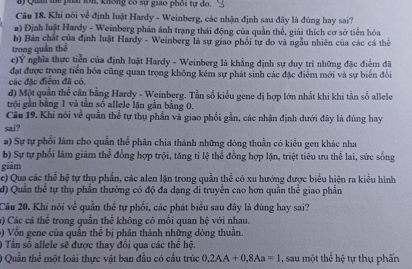 a) Quản thể phải lớn, không có sự giao phối tự do.
Câu 18. Khi nói về định luật Hardy - Weinberg, các nhận định sau đây là đúng hay sai?
a) Định luật Hardy - Weinberg phản ánh trạng thái động của quần thể, giải thích cơ sở tiến hóa
b) Bản chất của định luật Hardy - Weinberg là sự giao phối tự do và ngẫu nhiên của các cá thể
trong quần thể
c)Ý nghĩa thực tiễn của định luật Hardy - Weinberg là khẳng định sự duy trì những đặc điểm đã
đạt được trong tiến hóa cũng quan trọng không kém sự phát sinh các đặc điểm mới và sự biến đồi
các đặc điểm đã có.
d) Một quần thể cân bằng Hardy - Weinberg. Tần số kiểu gene dị hợp lớn nhất khi khi tần số allele
trội gần băng 1 và tần số allele lặn gần bằng 0.
Câu 19. Khi nói về quần thể tự thụ phấn và giao phối gần, các nhận định dưới đây là đúng hay
sai?
a) Sự tự phối làm cho quần thể phân chia thành những dòng thuần có kiểu gen khác nha
b) Sự tự phối làm giảm thể đồng hợp trội, tăng tỉ lệ thể đồng hợp lặn, triệt tiêu ưu thế lai, sức sống
giām
c) Qua các thể hệ tự thụ phần, các alen lặn trong quần thể có xu hướng được biểu hiện ra kiểu hình
d) Quân thể tự thụ phần thường có độ đa dạng di truyền cao hơn quần thể giao phần
Câu 20. Khi nói về quần thể tự phối, các phát biểu sau đây là đúng hay sai?
a) Các cá thể trong quần thể không có mối quan hệ với nhau.
0) Vốn gene của quần thể bị phân thành những dòng thuần.
0 Tần số allele sẽ được thay đổi qua các thế hệ.
) Quần thể một loài thực vật ban đầu có cấu trúc 0,2AA+0,8Aa=1 , sau một thể hệ tự thụ phấn