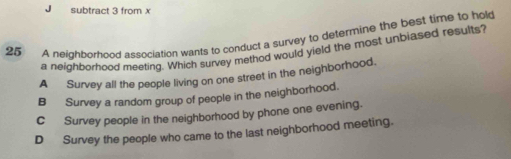 subtract 3 from x
25 A neighporhood association wants to conduct a survey to determine the best time to hold
a neighborhood meeting. Which survey method would yield the most unbiased results?
A Survey all the people living on one street in the neighborhood.
B Survey a random group of people in the neighborhood.
C Survey people in the neighborhood by phone one evening.
DSurvey the people who came to the last neighborhood meeting.