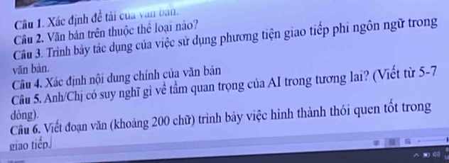 Xác định đề tài của văn ban. 
Câu 2. Văn bản trên thuộc thể loại nào? 
Câu 3. Trình bảy tác dụng của việc sử dụng phương tiện giao tiếp phi ngôn ngữ trong 
văn bàn. 
Câu 4. Xác định nội dung chính của văn bản 
Câu 5. Anh/Chị có suy nghĩ gỉ về tầm quan trọng của AI trong tương lai? (Viết từ 5-7 
dòng). 
Cầu 6. Viết đoạn văn (khoảng 200 chữ) trình bảy việc hình thành thói quen tốt trong 
giao tiếp