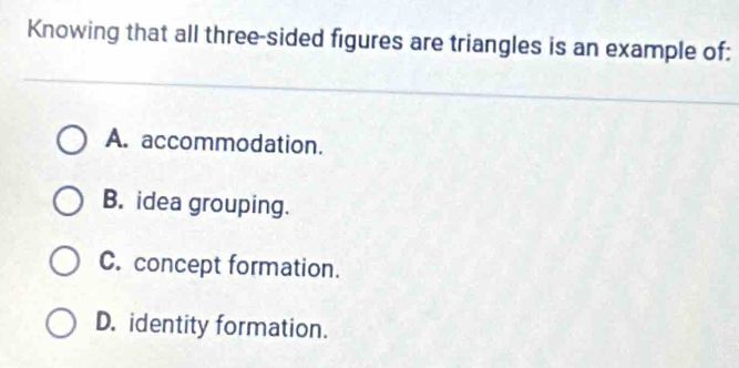 Knowing that all three-sided figures are triangles is an example of:
A. accommodation.
B. idea grouping.
C. concept formation.
D. identity formation.