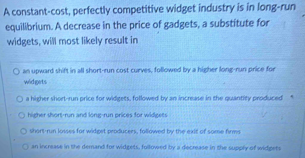 A constant-cost, perfectly competitive widget industry is in long-run
equilibrium. A decrease in the price of gadgets, a substitute for
widgets, will most likely result in
an upward shift in all short-run cost curves, followed by a higher long-run price for
widgets
a higher short-run price for widgets, followed by an increase in the quantity produced *
higher short-run and long-run prices for widgets
short-run losses for widget producers, followed by the exit of some firms
an increase in the demand for widgets, followed by a decrease in the supply of widgets