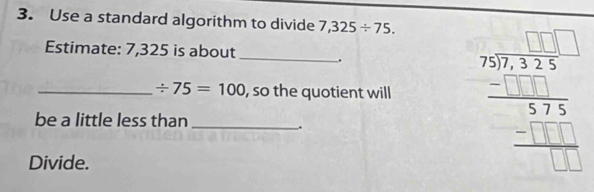 Use a standard algorithm to divide 7,325/ 75. 
Estimate: 7,325 is about _. 
_ / 75=100 , so the quotient will beginarrayr □ □  beginarrayr 55 75encloselongdiv 325endarray 575 -□  hline □ □ endarray endarray 
be a little less than_ 
. 
Divide.