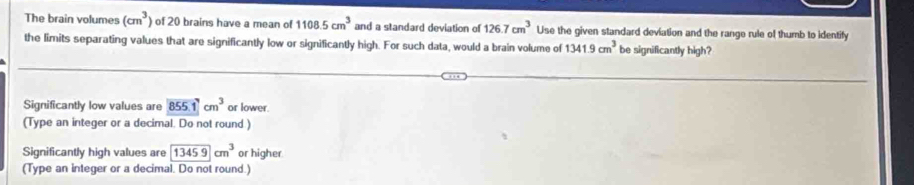 The brain volumes (cm^3) of 20 brains have a mean of 1108.5cm^3 and a standard deviation of 126.7cm^3 Use the given standard deviation and the range rule of thumb to identify
the limits separating values that are significantly low or significantly high. For such data, would a brain volume of 1341.9cm^3 be significantly high?
Significantly low values are 855.1cm^3 or lower
(Type an integer or a decimal. Do not round )
Significantly high values are 13459cm^3 or higher
(Type an integer or a decimal. Do not round.)