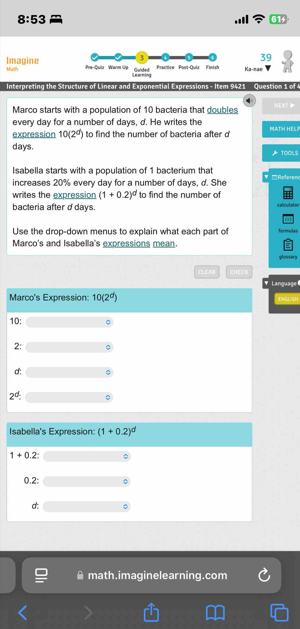 8:53
61
Imagine
3
39
Math Pre-Quiz Warm Up Guided Practice Post-Quiz Finish Ka-nae
Learning
Interpreting the Structure of Linear and Exponential Expressions - Item 9421 Question 1 of 4
next▶
Marco starts with a population of 10 bacteria that doubles
every day for a number of days, d. He writes the
MATH HELP
expression 10(2^d) to find the number of bacteria after d
days.
TOOLS
Isabella starts with a population of 1 bacterium that
Referen
increases 20% every day for a number of days, d. She
writes the expression (1+0.2)^d to find the number of
bacteria after d days.
a
Use the drop-down menus to explain what each part of
Marco's and Isabella's expressions mean.
glossary
CLEAR eHB∈ R
uage
GLISH
math.imaginelearning.com