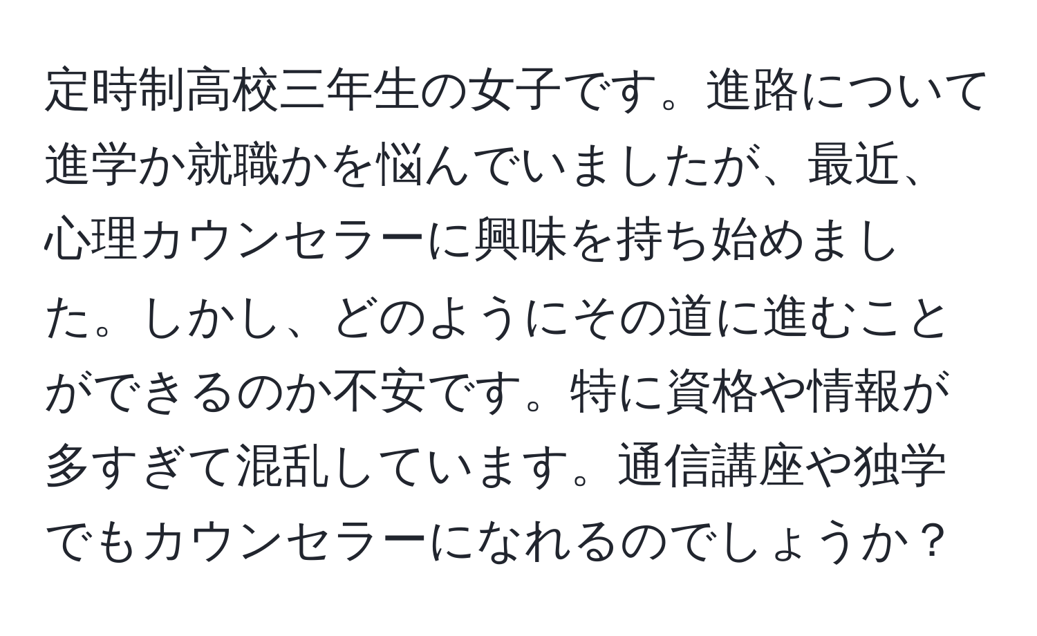 定時制高校三年生の女子です。進路について進学か就職かを悩んでいましたが、最近、心理カウンセラーに興味を持ち始めました。しかし、どのようにその道に進むことができるのか不安です。特に資格や情報が多すぎて混乱しています。通信講座や独学でもカウンセラーになれるのでしょうか？