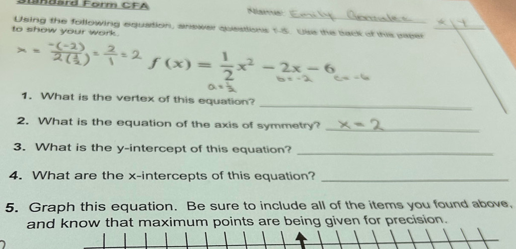 andärd Förm CFA Niame: 
Using the following equation, answer questions 1-5. Use the back of this paper 
to show your work.
f(x)= 1/2 x^2-2x-6
_ 
1. What is the vertex of this equation? 
2. What is the equation of the axis of symmetry?_ 
3. What is the y-intercept of this equation?_ 
4. What are the x-intercepts of this equation?_ 
5. Graph this equation. Be sure to include all of the items you found above, 
and know that maximum points are being given for precision.