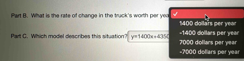 What is the rate of change in the truck's worth per yea
1400 dollars per year
Part C. Which model describes this situation? y=1400x+4350 -1400 dollars per year
7000 dollars per year
-7000 dollars per year