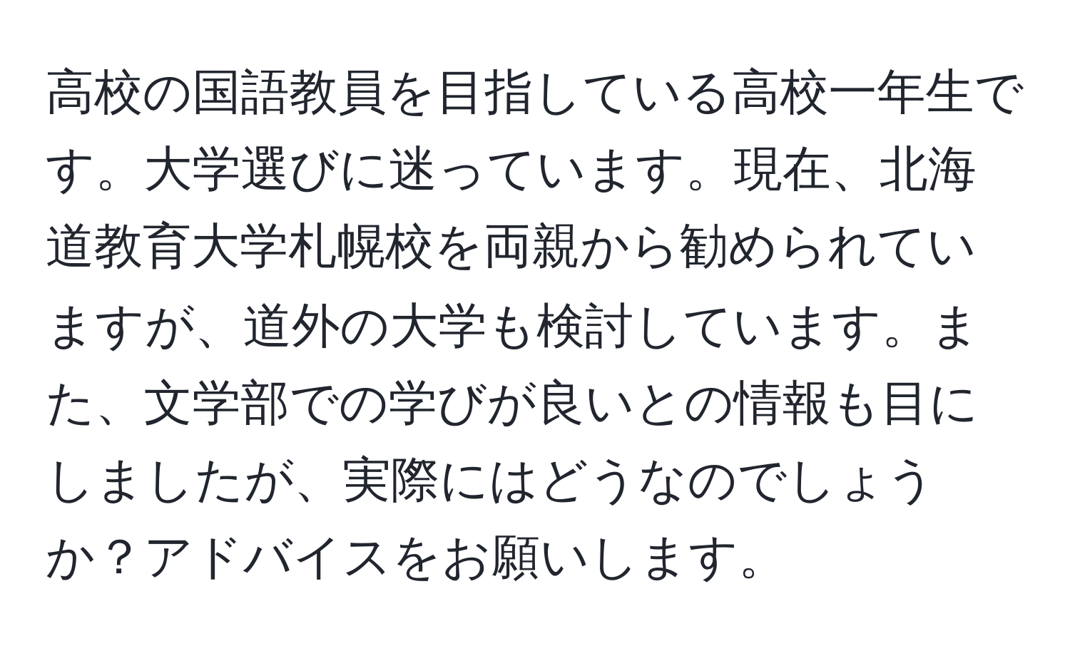 高校の国語教員を目指している高校一年生です。大学選びに迷っています。現在、北海道教育大学札幌校を両親から勧められていますが、道外の大学も検討しています。また、文学部での学びが良いとの情報も目にしましたが、実際にはどうなのでしょうか？アドバイスをお願いします。