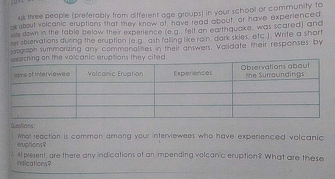 Ask three people (preferably from different age groups) in your school or community to 
ak about volcanic eruptions that they know of, have read about, or have experienced. 
white down in the table below their experience (e.g., felt an earthquake, was scared) and 
their observations during the eruption (e.g., ash falling like rain, dark skies, etc.). Write a short 
paragraph summarizing any commonalities in their answers. Validate their responses by 
Questions: 
1. What reaction is common among your interviewees who have experienced volcanic 
eruptions? 
2 At present, are there any indications of an impending volcanic eruption? What are these 
indications?