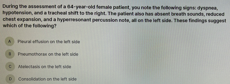 During the assessment of a 64-year -old female patient, you note the following signs: dyspnea,
hypotension, and a tracheal shift to the right. The patient also has absent breath sounds, reduced
chest expansion, and a hyperresonant percussion note, all on the left side. These findings suggest
which of the following?
A Pleural effusion on the left side
B Pneumothorax on the left side
C Atelectasis on the left side
D Consolidation on the left side