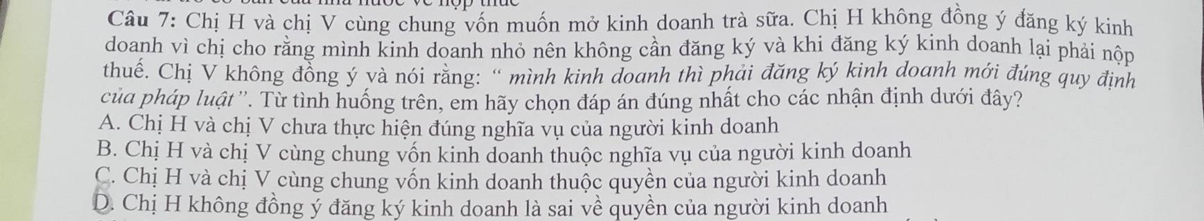 Chị H và chị V cùng chung vốn muốn mở kinh doanh trà sữa. Chị H không đồng ý đăng ký kinh
doanh vì chị cho rằng mình kinh doanh nhỏ nên không cần đăng ký và khi đăng ký kinh doanh lại phải nộp
thuế. Chị V không đồng ý yà nói rằng: “ mình kinh đoanh thì phải đăng ký kinh doanh mới đúng quy định
của pháp luật ''. Từ tình huống trên, em hãy chọn đáp án đúng nhất cho các nhận định dưới đây?
A. Chị H và chị V chưa thực hiện đúng nghĩa vụ của người kinh doanh
B. Chị H và chị V cùng chung vốn kinh doanh thuộc nghĩa vụ của người kinh doanh
C. Chị H và chị V cùng chung vốn kinh doanh thuộc quyền của người kinh doanh
D. Chị H không đồng ý đăng ký kinh doanh là sai về quyền của người kinh doanh