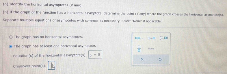 Identify the horizontal asymptotes (if any).
(b) If the graph of the function has a horizontal asymptote, determine the point (if any) where the graph crosses the horizontal asymptote(s).
Separate multiple equations of asymptotes with commas as necessary. Select "None" if applicable.
The graph has no horizontal asymptotes.
□,□,.. □ =□ (□ ,□ )
The graph has at least one horizontal asymptote. None
 □ /□  
Equation(s) of the horizontal asymptote(s): y=0
×
Crossover point(s):