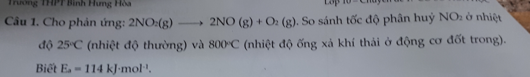 Trường THPT Bình Hưng Hòa 
Câu 1. Cho phản ứng: 2NO_2(g)to 2NO(g)+O_2(g). So sánh tốc độ phân huỷ NO_2 ở nhiệt 
độ 25°C (nhiệt độ thường) và 800°C (nhiệt độ ống xả khí thải ở động cơ đốt trong). 
Biết E_a=114kJ· mol^(-1).