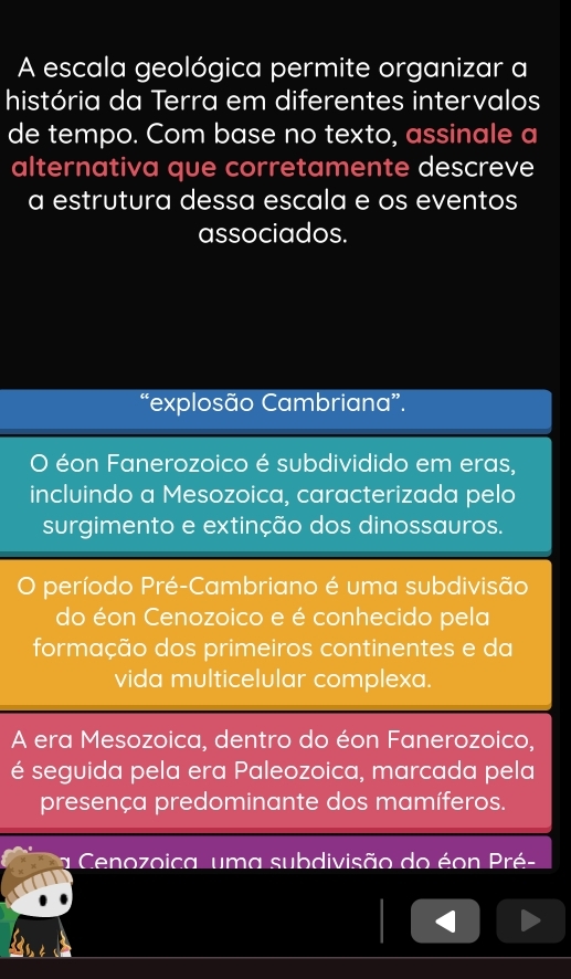 A escala geológica permite organizar a
história da Terra em diferentes intervalos
de tempo. Com base no texto, assinale a
alternativa que corretamente descreve
a estrutura dessa escala e os eventos
associados.
“explosão Cambriana”.
O éon Fanerozoico é subdividido em eras,
incluindo a Mesozoica, caracterizada pelo
surgimento e extinção dos dinossauros.
período Pré-Cambriano é uma subdivisão
do éon Cenozoico e é conhecido pela
formação dos primeiros continentes e da
vida multicelular complexa.
A era Mesozoica, dentro do éon Fanerozoico,
é seguida pela era Paleozoica, marcada pela
presença predominante dos mamíferos.
a Cenozoica uma subdivisão do éon Pré-