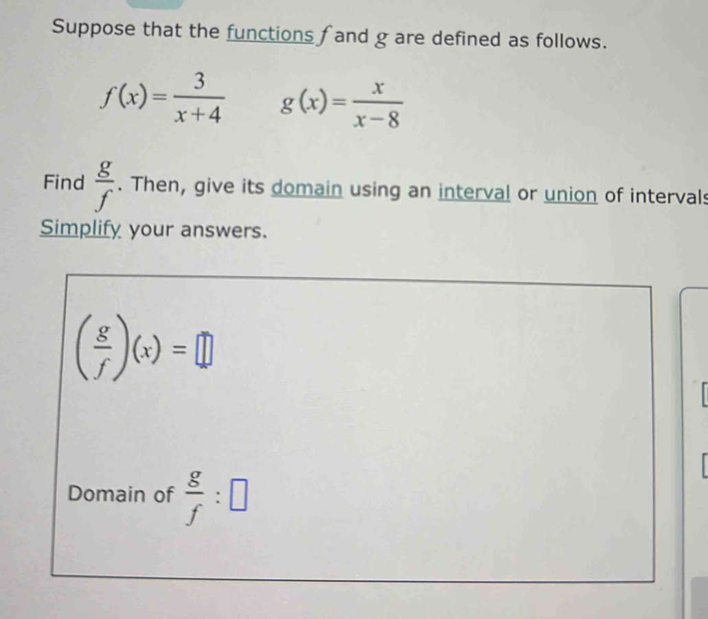 Suppose that the functions fand g are defined as follows.
f(x)= 3/x+4  g(x)= x/x-8 
Find  g/f . Then, give its domain using an interval or union of intervals 
Simplify your answers.
( g/f )(x)=□
Domain of  g/f :□