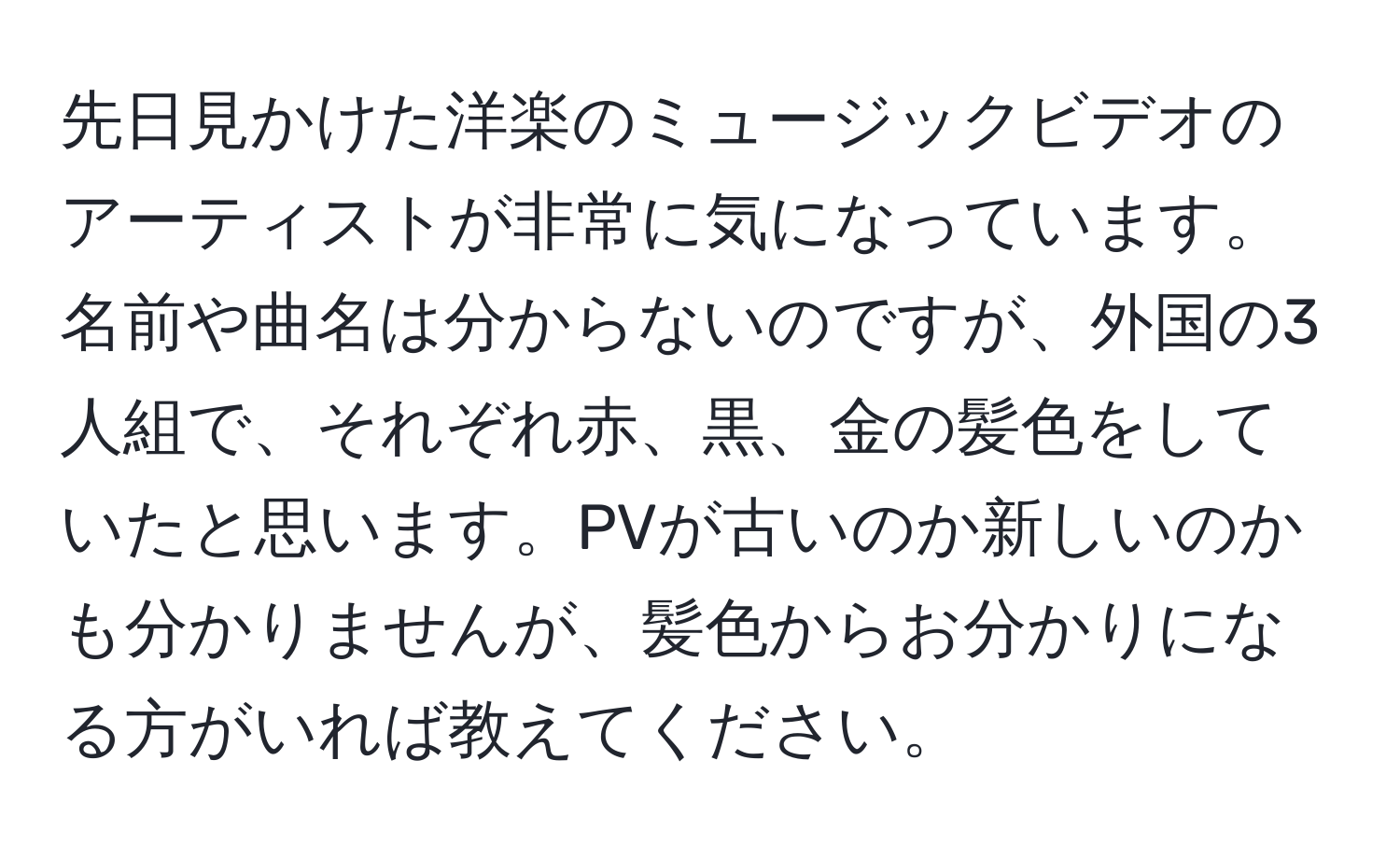 先日見かけた洋楽のミュージックビデオのアーティストが非常に気になっています。名前や曲名は分からないのですが、外国の3人組で、それぞれ赤、黒、金の髪色をしていたと思います。PVが古いのか新しいのかも分かりませんが、髪色からお分かりになる方がいれば教えてください。