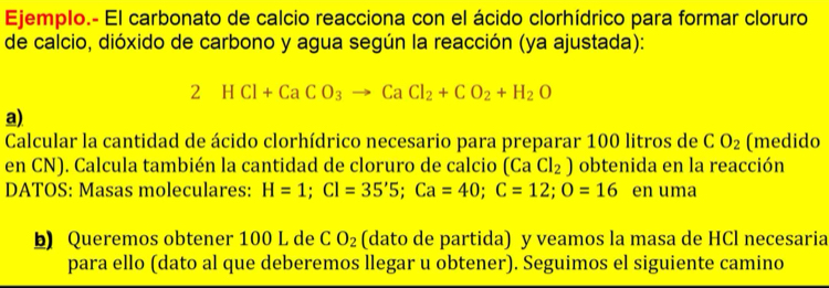 Ejemplo.- El carbonato de calcio reacciona con el ácido clorhídrico para formar cloruro 
de calcio, dióxido de carbono y agua según la reacción (ya ajustada): 
2 HCl+CaCO_3to CaCl_2+CO_2+H_2O
a) 
Calcular la cantidad de ácido clorhídrico necesario para preparar 100 litros de CO_2 (medido 
en CN). Calcula también la cantidad de cloruro de calcio (CaCl_2) obtenida en la reacción 
DATOS: Masas moleculares: H=1; Cl=35'5; Ca=40; C=12; O=16 en uma 
Queremos obtener 100 L de CO_2 (dato de partida) y veamos la masa de HCl necesaria 
para ello (dato al que deberemos llegar u obtener). Seguimos el siguiente camino