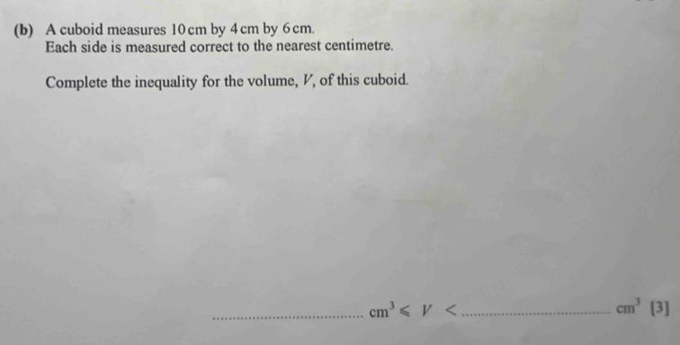 A cuboid measures 10cm by 4 cm by 6 cm. 
Each side is measured correct to the nearest centimetre. 
Complete the inequality for the volume, V, of this cuboid. 
_ cm^3≤slant V _
cm^3[3]