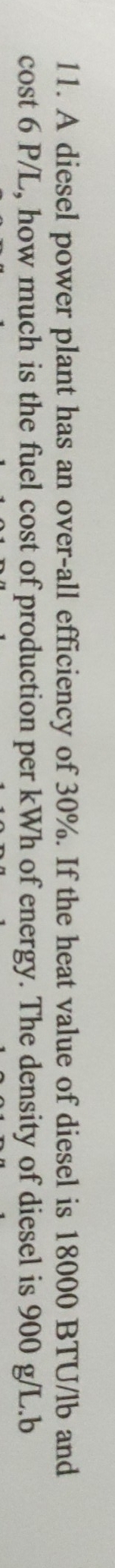 A diesel power plant has an over-all efficiency of 30%. If the heat value of diesel is 18000 BTU/lb and 
cost 6 P/L, how much is the fuel cost of production per kWh of energy. The density of diesel is 900 g/L.b