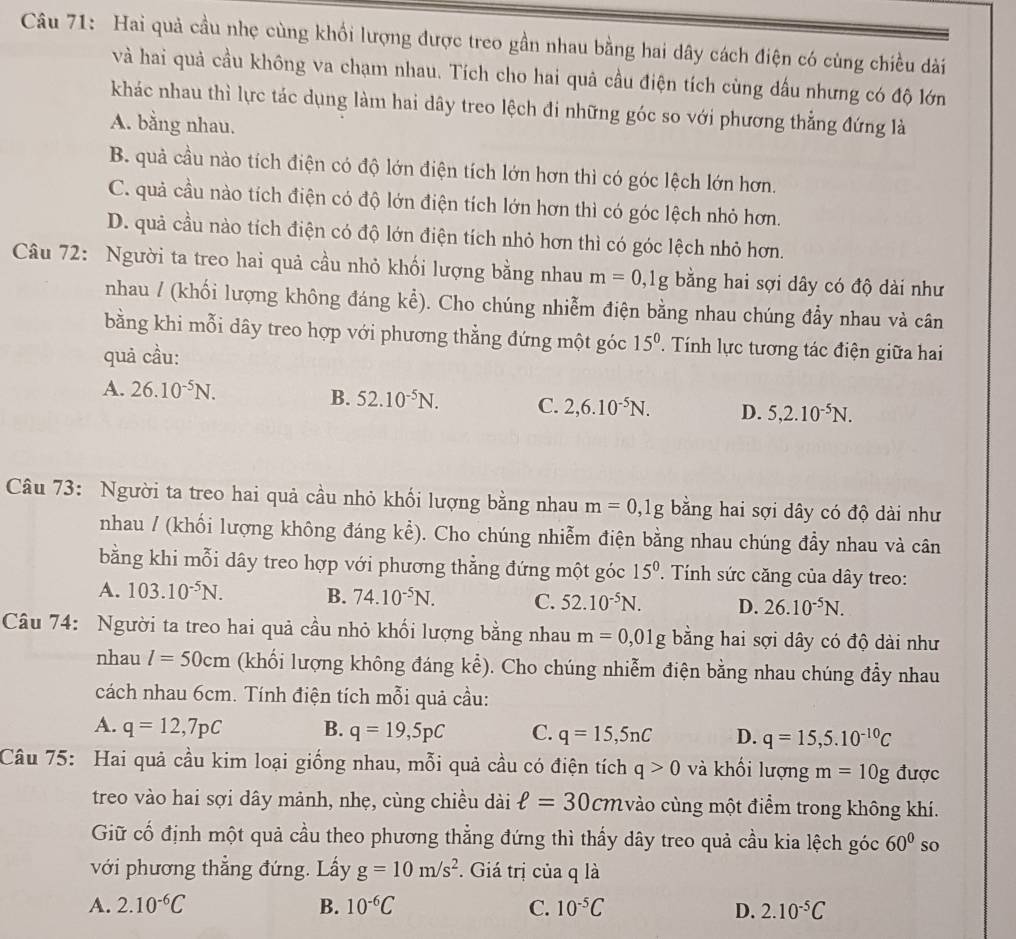 Hai quả cầu nhẹ cùng khối lượng được treo gần nhau bằng hai dây cách điện có cùng chiều dài
và hai quả cầu không va chạm nhau. Tích cho hai quả cầu điện tích cùng đầu nhưng có độ lớn
khác nhau thì lực tác dụng làm hai dây treo lệch đi những góc so với phương thẳng đứng là
A. bằng nhau.
B. quả cầu nào tích điện có độ lớn điện tích lớn hơn thì có góc lệch lớn hơn.
C. quả cầu nào tích điện có độ lớn điện tích lớn hơn thì có góc lệch nhỏ hơn.
D. quả cầu nào tích điện có độ lớn điện tích nhỏ hơn thì có góc lệch nhỏ hơn.
Câu 72: Người ta treo hai quả cầu nhỏ khối lượng bằng nhau m=0,1g bằng hai sợi dây có độ dài như
nhau / (khối lượng không đáng . khat e). Cho chúng nhiễm điện bằng nhau chúng đầy nhau và cân
bằng khi mỗi dây treo hợp với phương thẳng đứng một góc 15^0.  Tính lực tương tác điện giữa hai
quả cầu:
A. 26.10^(-5)N.
B. 52.10^(-5)N. C. 2,6.10^(-5)N. D. 5,2.10^(-5)N.
Câu 73: Người ta treo hai quả cầu nhỏ khổi lượng bằng nhau m=0,1g bằng hai sợi dây có độ dài như
nhau / (khối lượng không đáng khat e) 0. Cho chúng nhiễm điện bằng nhau chúng đầy nhau và cân
bằng khi mỗi dây treo hợp với phương thẳng đứng một góc 15^0. Tính sức căng của dây treo:
A. 103.10^(-5)N. B. 74.10^(-5)N. C. 52.10^(-5)N. D. 26.10^(-5)N.
Câu 74: Người ta treo hai quả cầu nhỏ khối lượng bằng nhau m=0,01g bằng hai sợi dây có độ dài như
nhau l=50cm (khối lượng không đáng kể). Cho chúng nhiễm điện bằng nhau chúng đẩy nhau
cách nhau 6cm. Tính điện tích mỗi quả cầu:
A. q=12,7pC B. q=19,5pC C. q=15,5nC D. q=15,5.10^(-10)C
Câu 75: Hai quả cầu kim loại giống nhau, mỗi quả cầu có điện tích q>0 và khối lượng m=10g được
treo vào hai sợi dây mảnh, nhẹ, cùng chiều dài ell =30 CMvào cùng một điểm trong không khí.
Giữ cố định một quả cầu theo phương thẳng đứng thì thấy dây treo quả cầu kia lệch góc 60° so
với phương thẳng đứng. Lấy g=10m/s^2. Giá trị của q là
A. 2.10^(-6)C B. 10^(-6)C C. 10^(-5)C D. 2.10^(-5)C