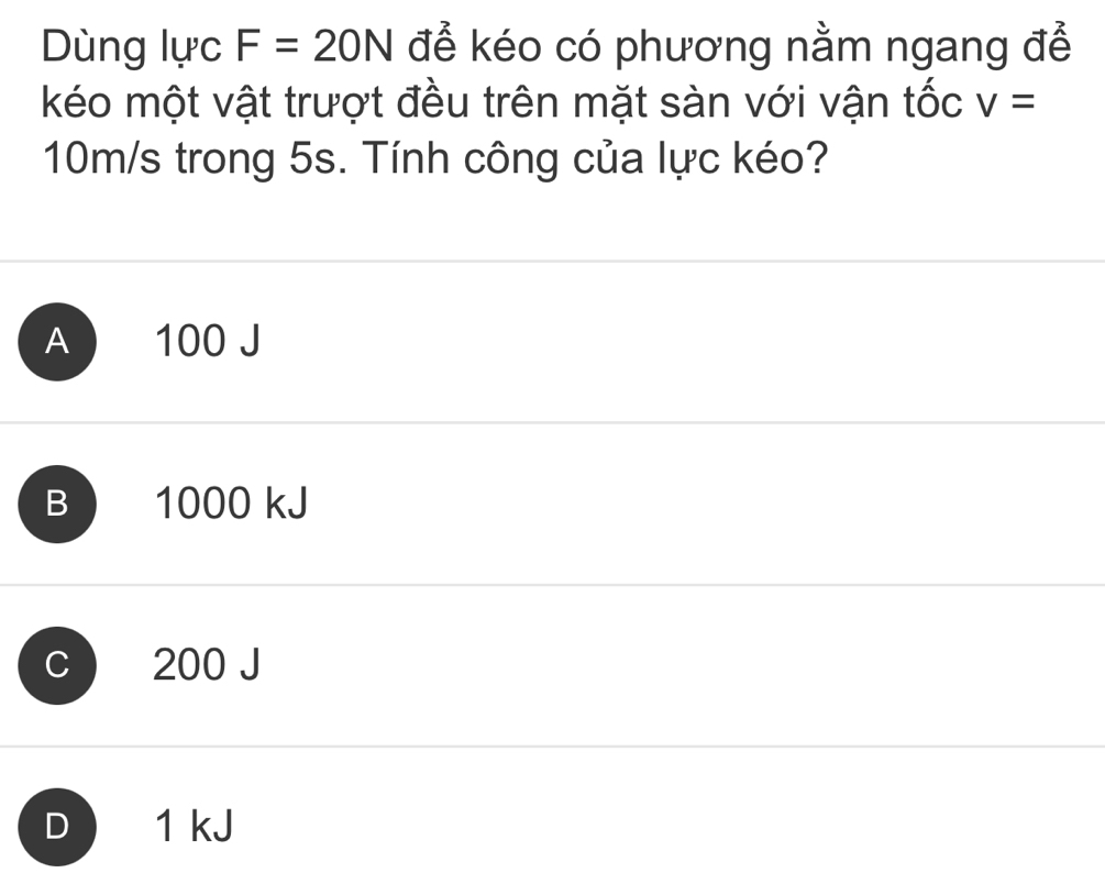 Dùng lực F=20N để kéo có phương nằm ngang để
kéo một vật trượt đều trên mặt sàn với vận tốc v=
10m/s trong 5s. Tính công của lực kéo?
A 100 J
B 1000 kJ
C 200 J
D 1 kJ