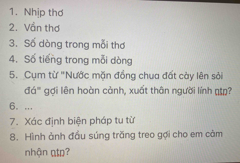 Nhịp thơ 
2. Vần thơ 
3. Số dòng trong mỗi thơ 
4. Số tiếng trong mỗi dòng 
5. Cụm từ "Nước mặn đồng chua đất cày lên sỏi 
đá" gợi lên hoàn cảnh, xuất thân người lính n=ŋ? 
6. ... 
7. Xác định biện pháp tu từ 
8. Hình ảnh đầu súng trăng treo gợi cho em cảm 
nhận ntn?