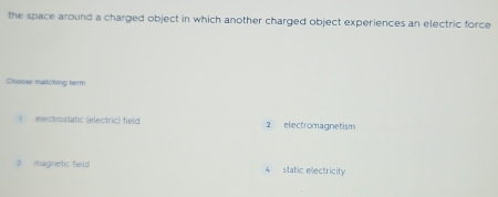 the space around a charged object in which another charged object experiences an electric force
Choose matching term
electrostatic (electric) field 2 electromagnetism
# magnetic field 4 static electricity