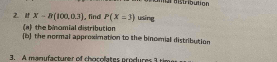 diial distribution 
2. If Xsim B(100,0.3) , find P(X=3) using 
(a) the binomial distribution 
(b) the normal approximation to the binomial distribution 
3. A manufacturer of chocolates produces 3 tim