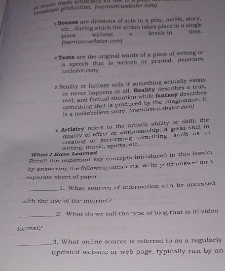 er music made artincianly for use in a plly . 
broadcast production. (merriam-webster.com) 
xScenes are divisions of acts in a play, movie, story, 
etc., during which the action takes place in a single 
place without a break-in time. 
(merriamwebster.com) 
x Texts are the original words of a piece of writing or 
a speech that is written or printed. (merriam- 
webster.com) 
x Reality or fantasy tells if something actually exists 
or never happens at all. Reality describes a true, 
real, and factual situation while fantasy describes 
something that is produced by the imagination. It 
is a makebelieve story. (merriam-webster.com) 
x Artistry refers to the artistic ability or skill; the 
quality of effect or workmanship; a great skill in 
creating or performing something, such as in 
writing, music, sports, etc. 
What I Have Learned 
Recall the important key concepts introduced in this lesson 
by answering the following questions. Write your answer on a 
separate sheet of paper. 
_ 
1. What sources of information can be accessed 
with the use of the internet? 
_ 
2. What do we call the type of blog that is in video 
format? 
_ 
3. What online source is referred to as a regularly 
updated website or web page, typically run by an