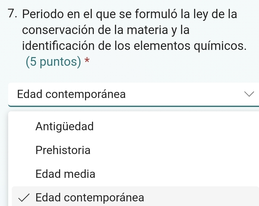 Periodo en el que se formuló la ley de la
conservación de la materia y la
identificación de los elementos químicos.
(5 puntos) *
Edad contemporánea
Antigüedad
Prehistoria
Edad media
Edad contemporánea