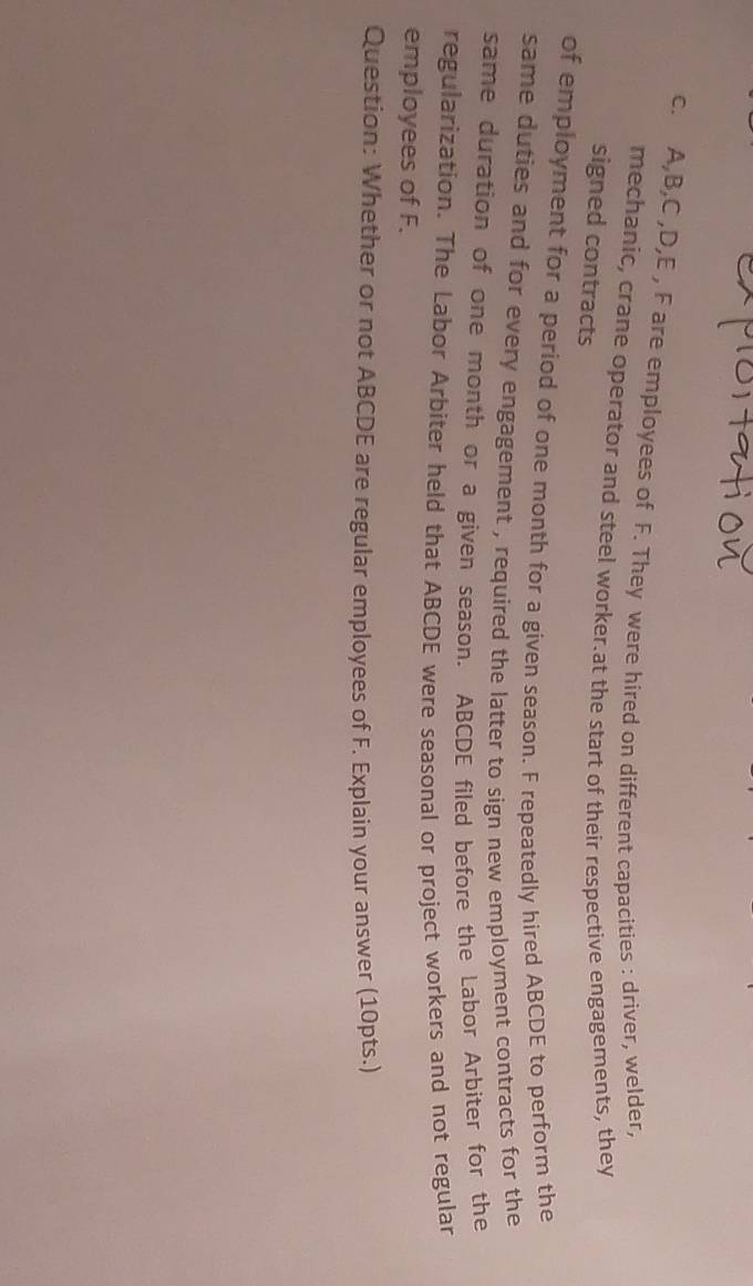 A, B, C , D, E , F are employees of F. They were hired on different capacities : driver, welder, 
mechanic, crane operator and steel worker.at the start of their respective engagements, they 
signed contracts 
of employment for a period of one month for a given season. F repeatedly hired ABCDE to perform the 
same duties and for every engagement , required the latter to sign new employment contracts for the 
same duration of one month or a given season. ABCDE filed before the Labor Arbiter for the 
regularization. The Labor Arbiter held that ABCDE were seasonal or project workers and not regular 
employees of F. 
Question: Whether or not ABCDE are regular employees of F. Explain your answer (10pts.)