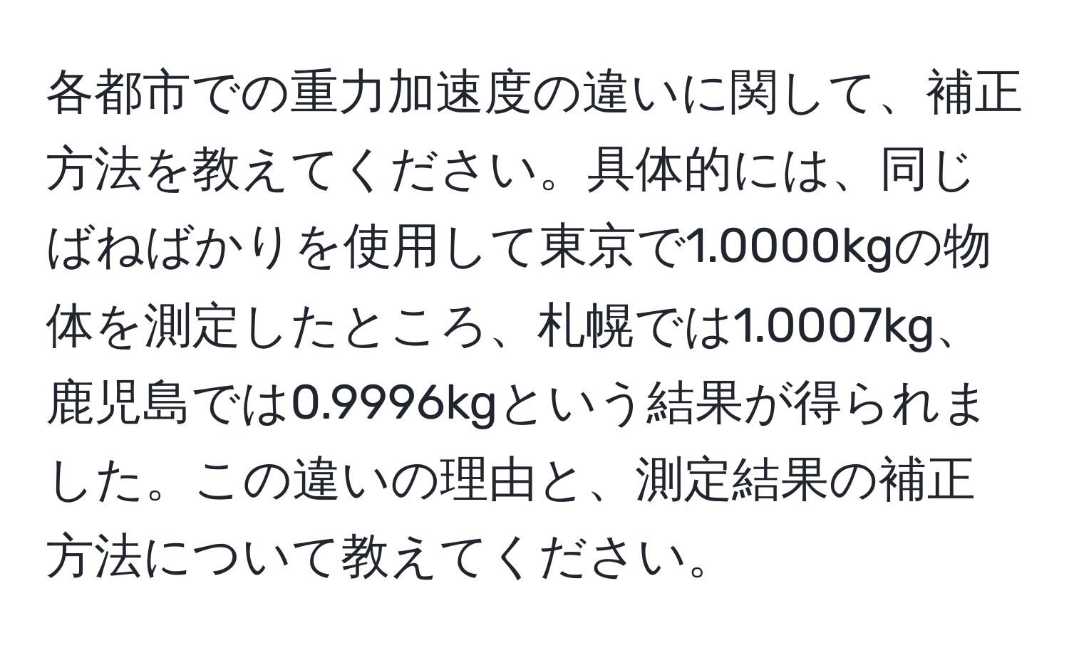 各都市での重力加速度の違いに関して、補正方法を教えてください。具体的には、同じばねばかりを使用して東京で1.0000kgの物体を測定したところ、札幌では1.0007kg、鹿児島では0.9996kgという結果が得られました。この違いの理由と、測定結果の補正方法について教えてください。