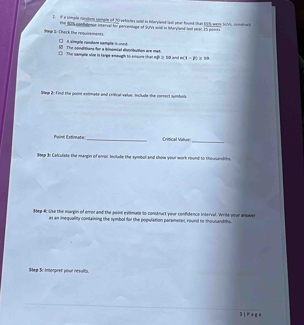 If a simple random sample of 70 vehicles sold in Maryland last year found that 65% were SUVs, construct
the 80% confidence interval for percentage of SUVs sold in Maryland last year. 25 points
Step 1: Check the requirements.
A simple random sample is used.
The conditions for a binomial distribution are met.
The sample size is large enough to ensure that nwidehat p≥ 10 and n(1-widehat p)≥ 10. 
Step 2: Find the point estimate and critical value. Include the correct symbols
Point Estimate: _Critical Value:_
Step 3: Calculate the margin of error. Include the symbol and show your work round to thousandths.
Step 4: Use the margin of error and the point estimate to construct your confidence interval. Write your answer
as an inequality containing the symbol for the population parameter, round to thousandths.
Step 5: Interpret your results.
3 | P a g e