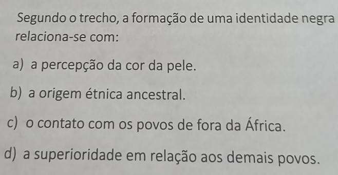 Segundo o trecho, a formação de uma identidade negra
relaciona-se com:
a) a percepção da cor da pele.
b) a origem étnica ancestral.
c) o contato com os povos de fora da África.
d) a superioridade em relação aos demais povos.